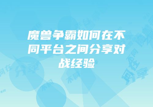 魔兽争霸如何在不同平台之间分享对战经验