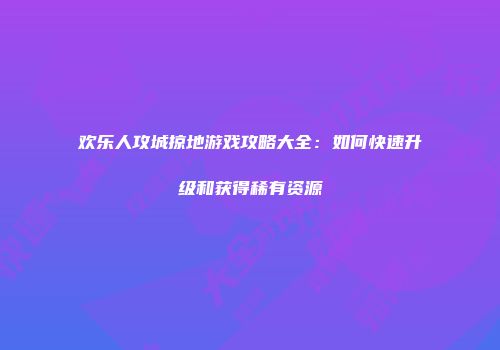 欢乐人攻城掠地游戏攻略大全：如何快速升级和获得稀有资源