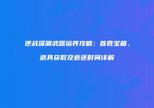 逆战深渊武器培养攻略：首胜宝箱、道具获取及返还时间详解