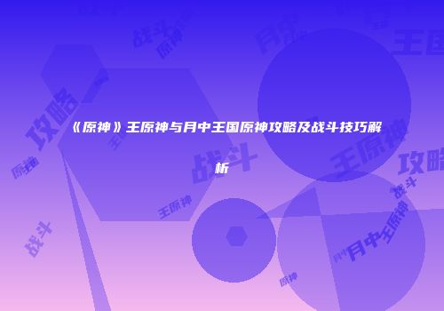 《原神》王原神与月中王国原神攻略及战斗技巧解析