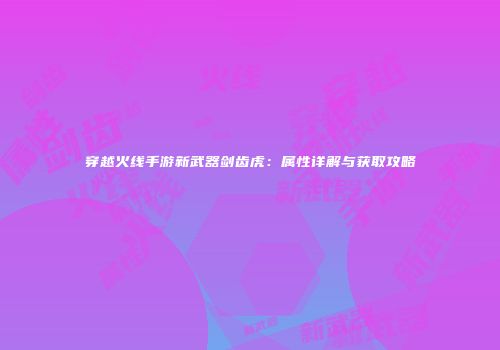 穿越火线手游新武器剑齿虎：属性详解与获取攻略