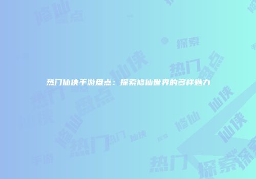 热门仙侠手游盘点：探索修仙世界的多样魅力