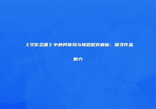 《火影忍者》中的阿斯玛与情侣配对解析：探寻作品魅力