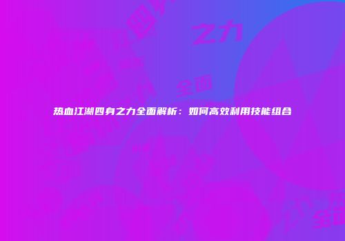 热血江湖四身之力全面解析:如何高效利用技能组合