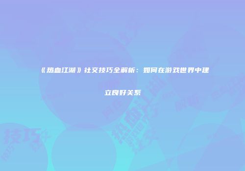 《热血江湖》社交技巧全解析：如何在游戏世界中建立良好关系