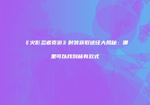 《火影忍者页游》时装获取途径大揭秘：哪里可以找到稀有款式