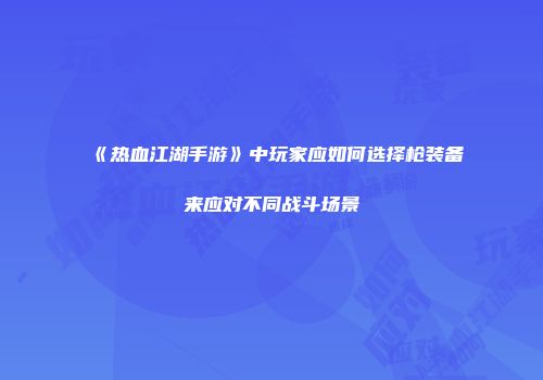 《热血江湖手游》中玩家应如何选择枪装备来应对不同战斗场景
