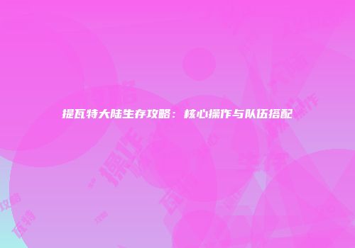 提瓦特大陆生存攻略：核心操作与队伍搭配