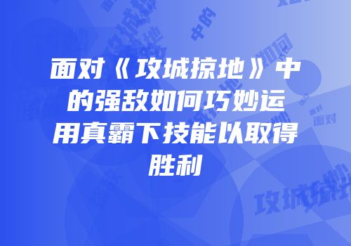 面对《攻城掠地》中的强敌如何巧妙运用真霸下技能以取得胜利