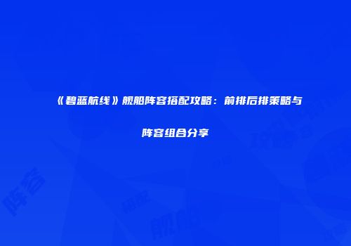 《碧蓝航线》舰船阵容搭配攻略：前排后排策略与阵容组合分享
