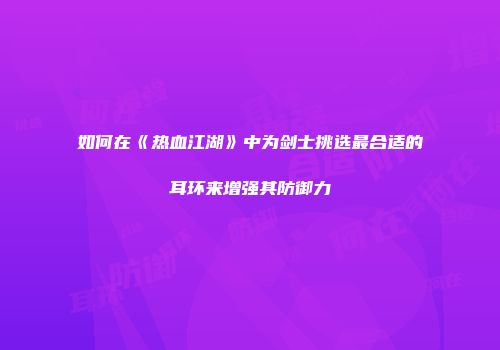 如何在《热血江湖》中为剑士挑选最合适的耳环来增强其防御力