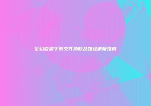 梦幻西游手游文件清除及路径解析指南