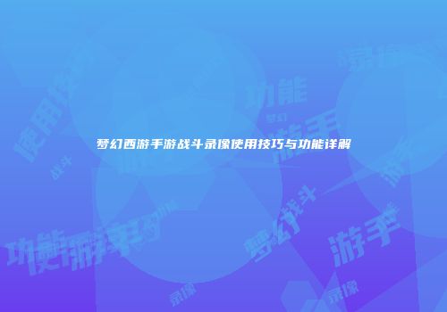 梦幻西游手游战斗录像使用技巧与功能详解