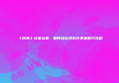 《原神》玩家必看：如何轻松找到并乘坐船只攻略