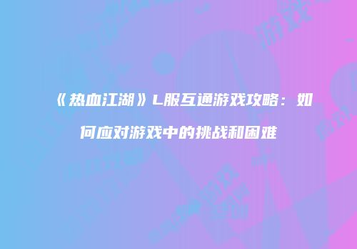 《热血江湖》L服互通游戏攻略：如何应对游戏中的挑战和困难
