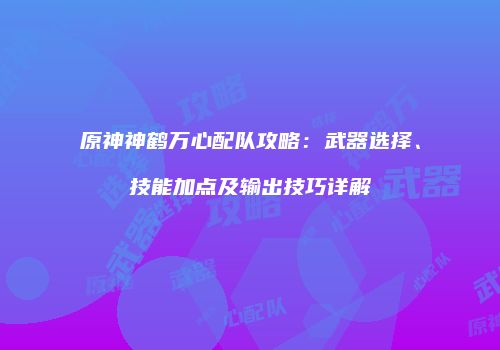 原神神鹤万心配队攻略：武器选择、技能加点及输出技巧详解
