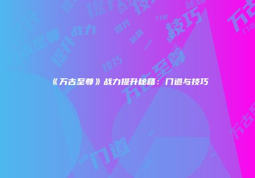 《万古至尊》战力提升秘籍：门道与技巧