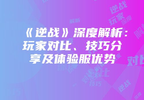 《逆战》深度解析：玩家对比、技巧分享及体验服优势