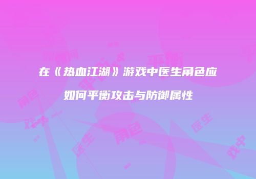 在《热血江湖》游戏中医生角色应如何平衡攻击与防御属性