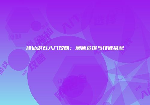 修仙游戏入门攻略：角色选择与技能搭配