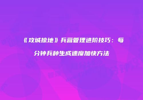 《攻城掠地》兵营管理进阶技巧：每分钟兵种生成速度加快方法