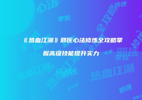 《热血江湖》邪医心法修炼全攻略掌握高级技能提升实力