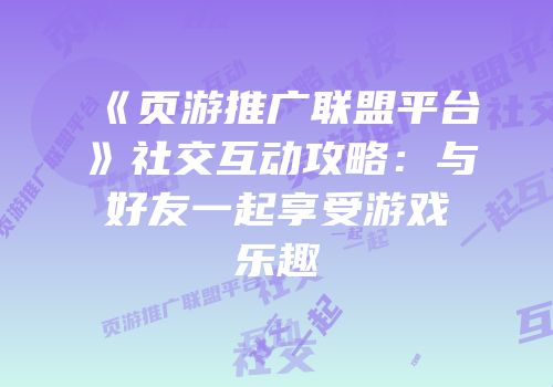 《页游推广联盟平台》社交互动攻略：与好友一起享受游戏乐趣