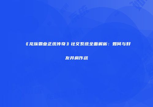 《龙族霸业正统传奇》社交系统全面解析：如何与好友并肩作战