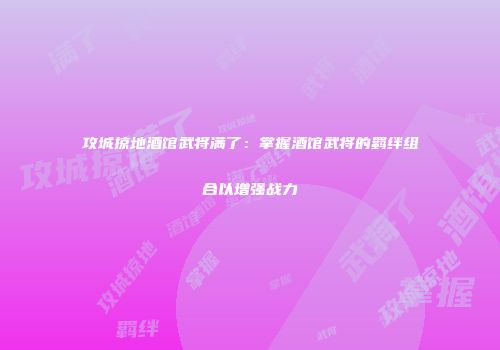 攻城掠地酒馆武将满了：掌握酒馆武将的羁绊组合以增强战力