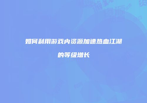 如何利用游戏内资源加速热血江湖的等级增长
