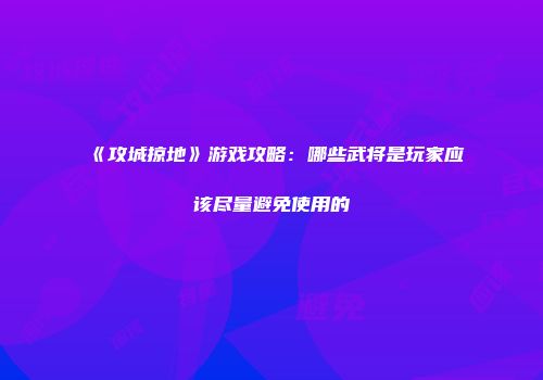 《攻城掠地》游戏攻略：哪些武将是玩家应该尽量避免使用的