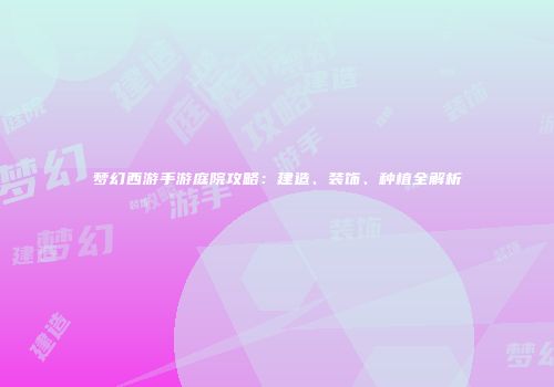 梦幻西游手游庭院攻略：建造、装饰、种植全解析