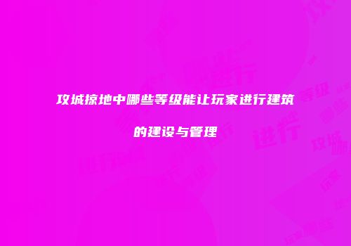 攻城掠地中哪些等级能让玩家进行建筑的建设与管理