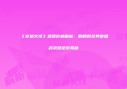 《穿越火线》武器价格解析：麒麟刺及其他知名武器定价揭秘