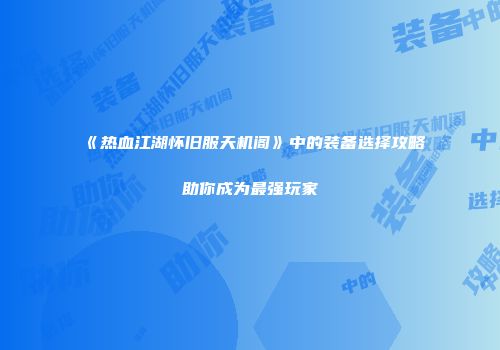 《热血江湖怀旧服天机阁》中的装备选择攻略助你成为最强玩家