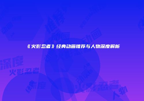 《火影忍者》经典动画推荐与人物深度解析