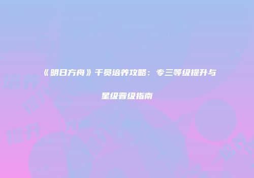 《明日方舟》干员培养攻略：专三等级提升与星级晋级指南