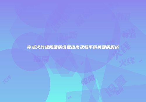 穿越火线极限画质设置指南及和平精英画质解析