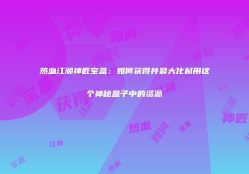 热血江湖神匠宝盒：如何获得并最大化利用这个神秘盒子中的资源