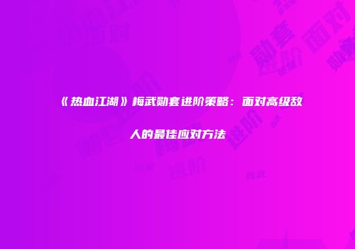 《热血江湖》梅武勋套进阶策略：面对高级敌人的最佳应对方法