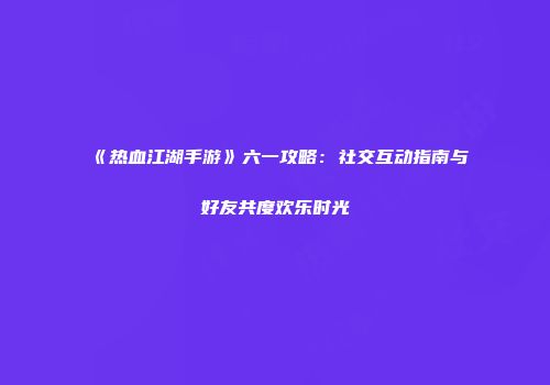 《热血江湖手游》六一攻略：社交互动指南与好友共度欢乐时光