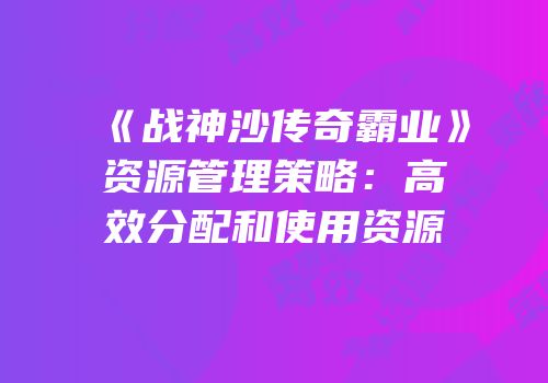 《战神沙传奇霸业》资源管理策略：高效分配和使用资源