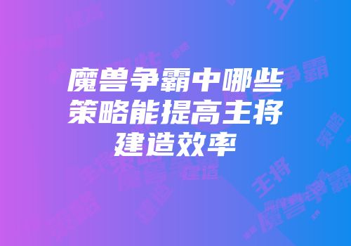 魔兽争霸中哪些策略能提高主将建造效率