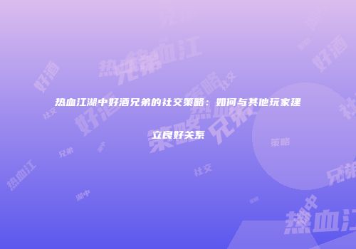 热血江湖中好酒兄弟的社交策略：如何与其他玩家建立良好关系
