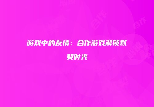游戏中的友情：合作游戏解锁默契时光