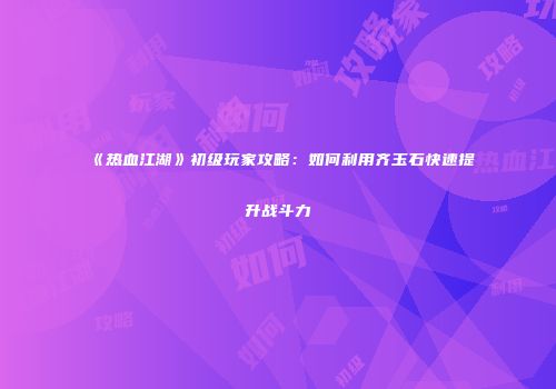《热血江湖》初级玩家攻略：如何利用齐玉石快速提升战斗力