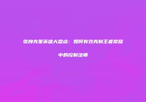 张良克星英雄大盘点：如何有效克制王者荣耀中的控制法师
