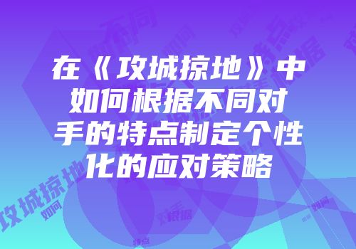 在《攻城掠地》中如何根据不同对手的特点制定个性化的应对策略