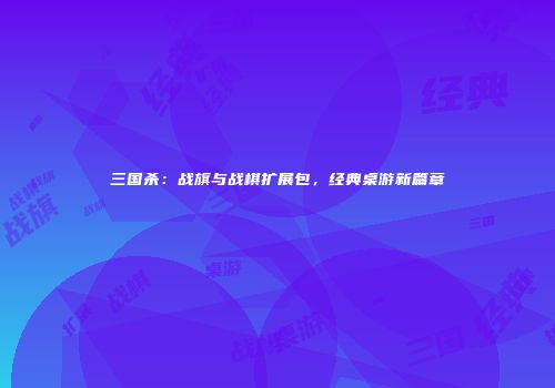 三国杀：战旗与战棋扩展包，经典桌游新篇章