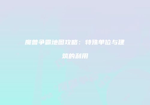 魔兽争霸地图攻略：特殊单位与建筑的利用